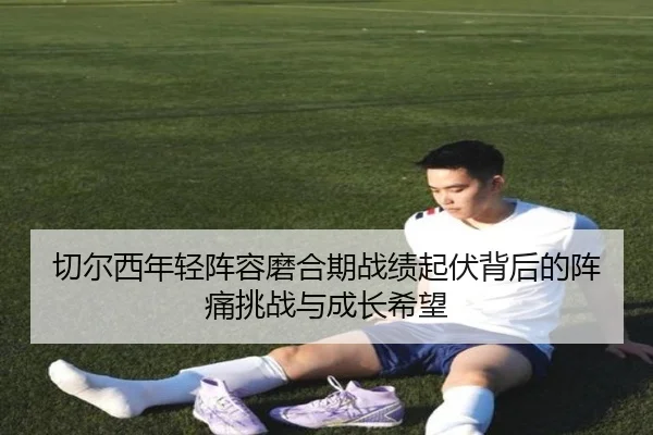 切尔西年轻阵容磨合期战绩起伏背后的阵痛挑战与成长希望