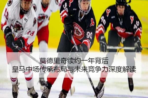 莫德里奇续约一年背后 皇马中场传承布局与未来竞争力深度解读