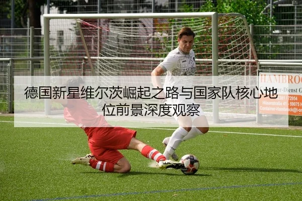 德国新星维尔茨崛起之路与国家队核心地位前景深度观察