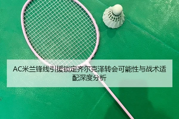 AC米兰锋线引援锁定齐尔克泽转会可能性与战术适配深度分析