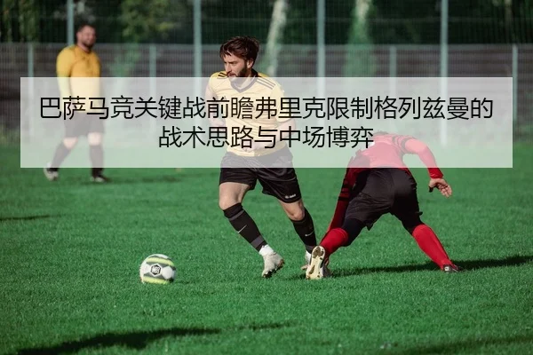 巴萨马竞关键战前瞻弗里克限制格列兹曼的战术思路与中场博弈