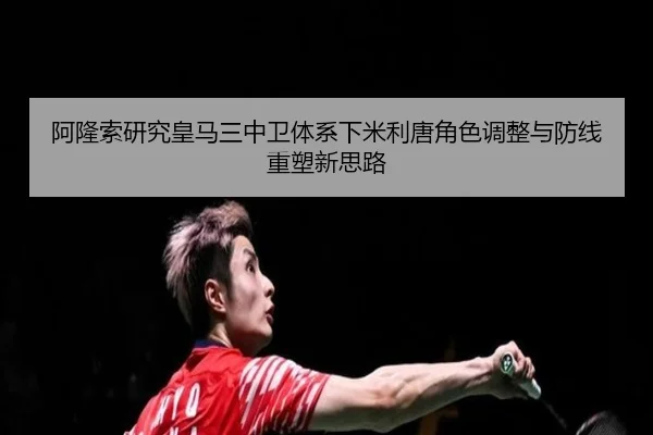 阿隆索研究皇马三中卫体系下米利唐角色调整与防线重塑新思路
